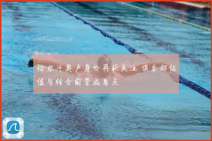 恰尔汗奥卢身价再获关注 俱乐部估值与转会前景成看点