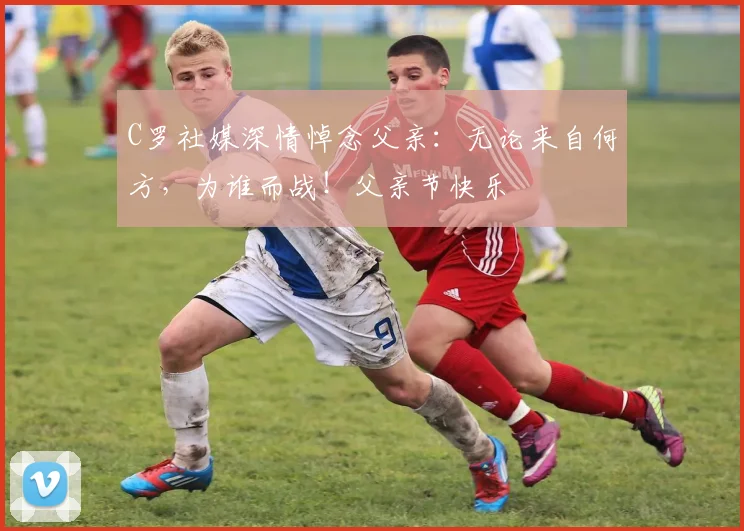 C罗社媒深情悼念父亲：无论来自何方，为谁而战！父亲节快乐️