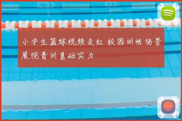 小学生篮球视频走红 校园训练场景展现青训基础实力