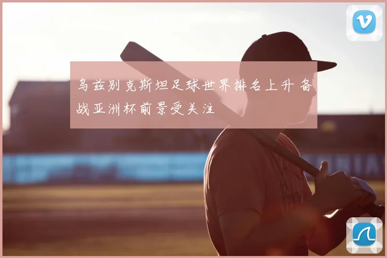 乌兹别克斯坦足球世界排名上升 备战亚洲杯前景受关注