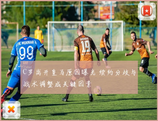 C罗离开皇马原因曝光 续约分歧与战术调整成关键因素