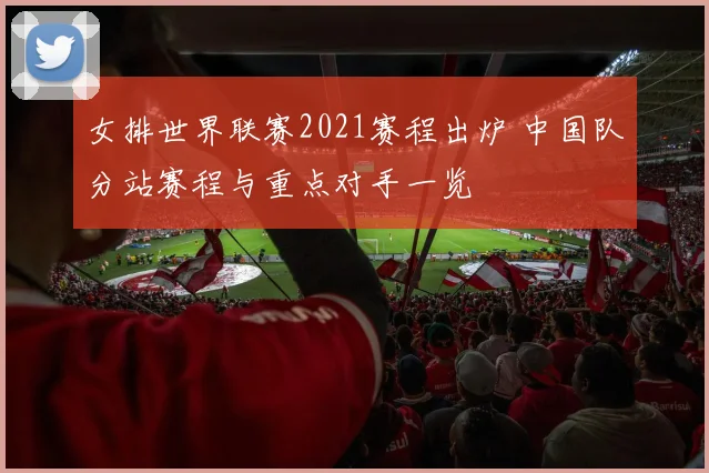 女排世界联赛2021赛程出炉 中国队分站赛程与重点对手一览