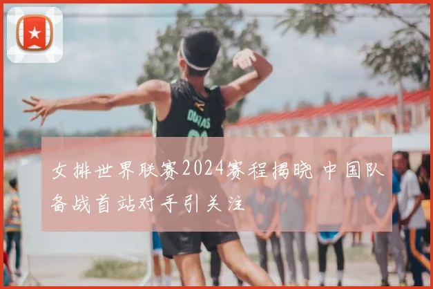 女排世界联赛2024赛程揭晓 中国队备战首站对手引关注
