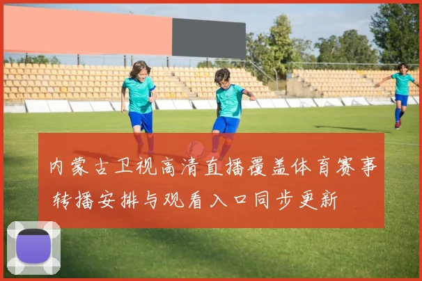 内蒙古卫视高清直播覆盖体育赛事 转播安排与观看入口同步更新